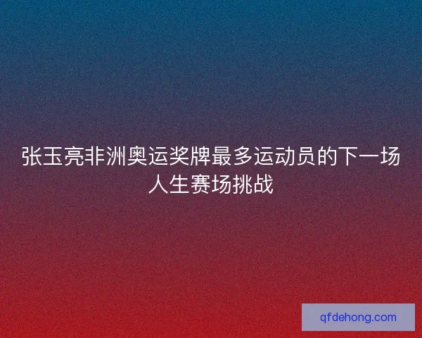 张玉亮非洲奥运奖牌最多运动员的下一场人生赛场挑战